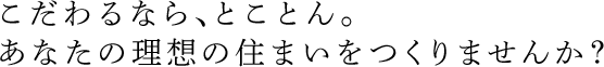 こだわるなら、とことん。あなたの理想の住まいをつくりませんか？